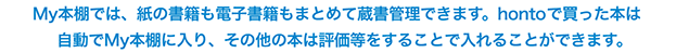 My本棚では、紙の書籍も電子書籍もまとめて蔵書管理できます。hontoで買った本は自動でMy本棚に入り、その他の本は評価等をすることで入れることができます。